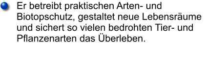 Er betreibt praktischen Arten- und Biotopschutz, gestaltet neue Lebensräume und sichert so vielen bedrohten Tier- und Pflanzenarten das Überleben.