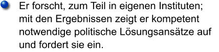 Er forscht, zum Teil in eigenen Instituten; mit den Ergebnissen zeigt er kompetent notwendige politische Lösungsansätze auf und fordert sie ein.