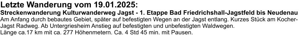 Letzte Wanderung vom 19.01.2025: Streckenwanderung Kulturwanderweg Jagst - 1. Etappe Bad Friedrichshall-Jagstfeld bis Neudenau Am Anfang durch bebautes Gebiet, später auf befestigten Wegen an der Jagst entlang. Kurzes Stück am Kocher-Jagst Radweg. Ab Untergriesheim Anstieg auf befestigten und unbefestigten Waldwegen. Länge ca.17 km mit ca. 277 Höhenmetern. Ca. 4 Std 45 min. mit Pausen.